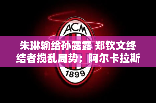 朱琳输给孙露露 郑钦文终结者搅乱局势；阿尔卡拉斯陷入苦战 或面临五盘大战
