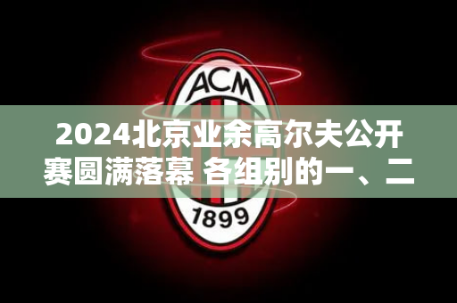 2024北京业余高尔夫公开赛圆满落幕 各组别的一、二、三等奖获得者