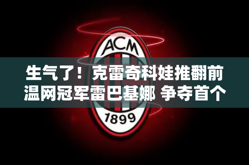 生气了！克雷奇科娃推翻前温网冠军雷巴基娜 争夺首个草地大满贯冠军