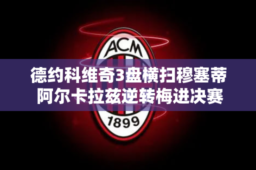 德约科维奇3盘横扫穆塞蒂 阿尔卡拉兹逆转梅进决赛 终极对决！