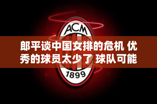 郎平谈中国女排的危机 优秀的球员太少了 球队可能会在奥运会后重建 优秀的教练员是关键
