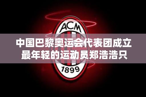 中国巴黎奥运会代表团成立 最年轻的运动员郑浩浩只有11岁 她是谁？