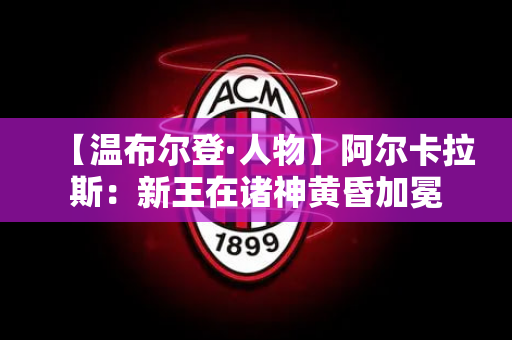 【温布尔登·人物】阿尔卡拉斯：新王在诸神黄昏加冕