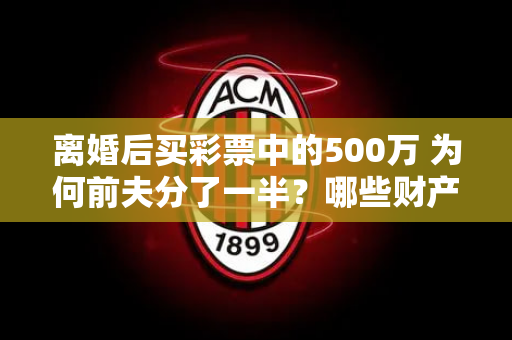 离婚后买彩票中的500万 为何前夫分了一半？哪些财产仍将被分割？