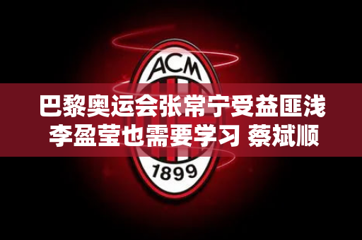 巴黎奥运会张常宁受益匪浅 李盈莹也需要学习 蔡斌顺势而为