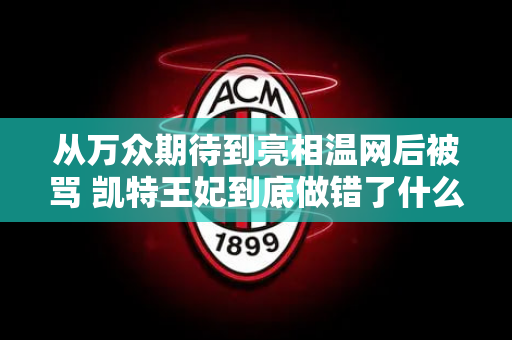 从万众期待到亮相温网后被骂 凯特王妃到底做错了什么还是英国人难以维持？