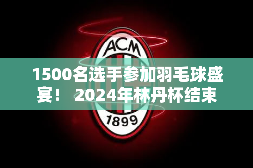 1500名选手参加羽毛球盛宴！ 2024年林丹杯结束