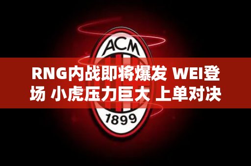 RNG内战即将爆发 WEI登场 小虎压力巨大 上单对决最精彩