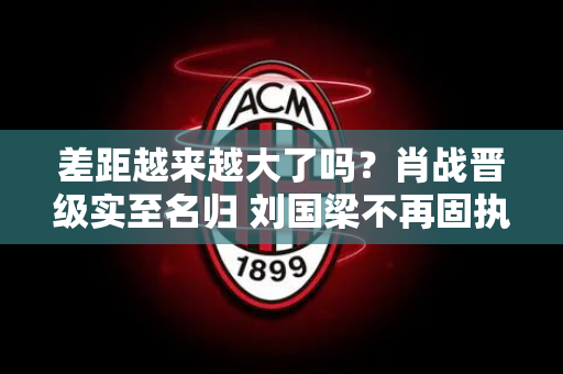 差距越来越大了吗？肖战晋级实至名归 刘国梁不再固执 马琳有望触底反弹