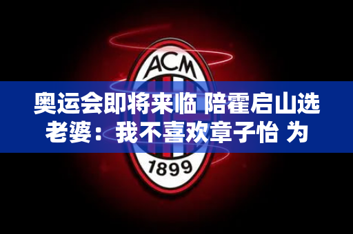 奥运会即将来临 陪霍启山选老婆：我不喜欢章子怡 为什么喜欢26岁的张雨霏？