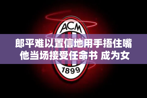 郎平难以置信地用手捂住嘴 他当场接受任命书 成为女排主教练