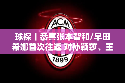 球探丨恭喜张本智和/早田希娜首次往返 对孙颖莎、王楚钦影响很大