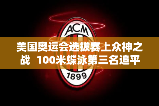 美国奥运会选拔赛上众神之战  100米蝶泳第三名追平了张雨菲历史最好成绩 但依然被淘汰！