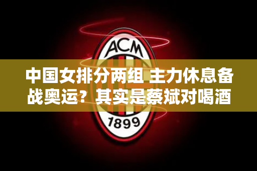 中国女排分两组 主力休息备战奥运？其实是蔡斌对喝酒不感兴趣