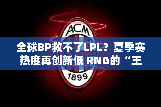 全球BP救不了LPL？夏季赛热度再创新低 RNG的“王子”被挪到了替补席上