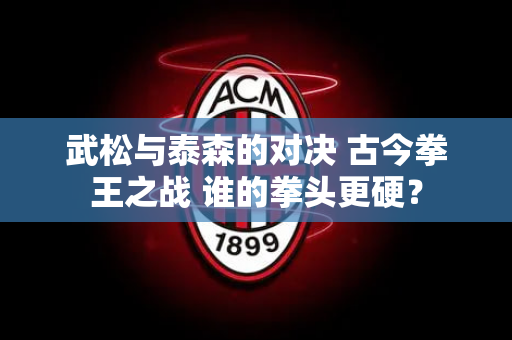 武松与泰森的对决 古今拳王之战 谁的拳头更硬？