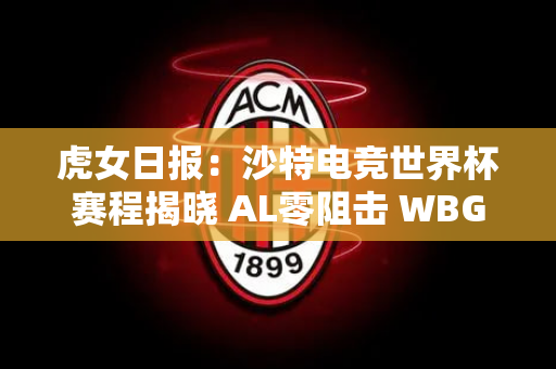 虎女日报：沙特电竞世界杯赛程揭晓 AL零阻击 WBG锁定小组第一